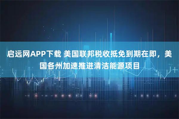 启远网APP下载 美国联邦税收抵免到期在即，美国各州加速推进清洁能源项目