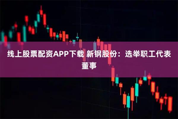 线上股票配资APP下载 新钢股份：选举职工代表董事