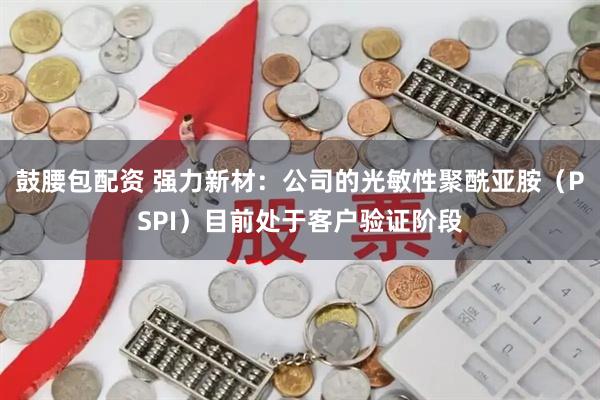 鼓腰包配资 强力新材：公司的光敏性聚酰亚胺（PSPI）目前处于客户验证阶段