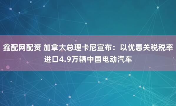 鑫配网配资 加拿大总理卡尼宣布：以优惠关税税率进口4.9万辆中国电动汽车