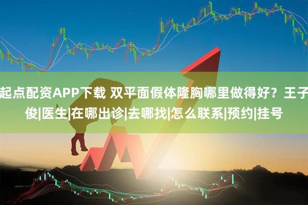 起点配资APP下载 双平面假体隆胸哪里做得好？王子俊|医生|在哪出诊|去哪找|怎么联系|预约|挂号