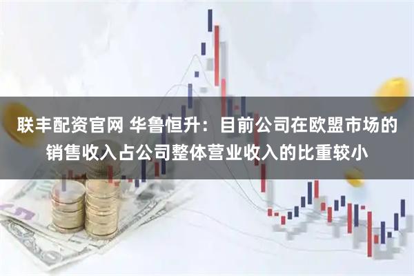 联丰配资官网 华鲁恒升：目前公司在欧盟市场的销售收入占公司整体营业收入的比重较小
