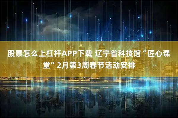 股票怎么上杠杆APP下载 辽宁省科技馆“匠心课堂”2月第3周春节活动安排