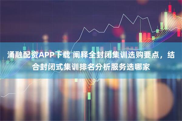 涌融配资APP下载 阐释全封闭集训选购要点，结合封闭式集训排名分析服务选哪家