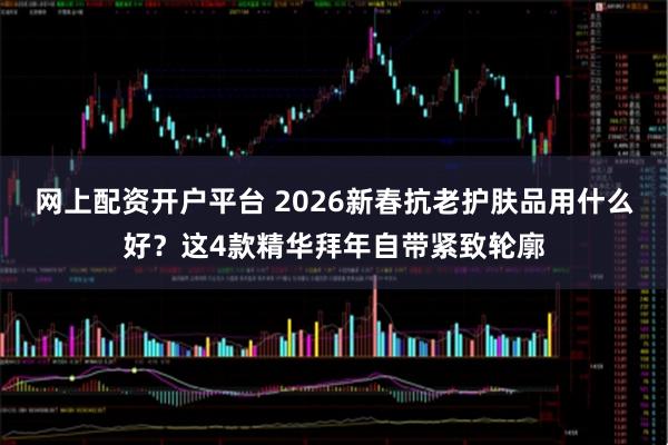 网上配资开户平台 2026新春抗老护肤品用什么好？这4款精华拜年自带紧致轮廓