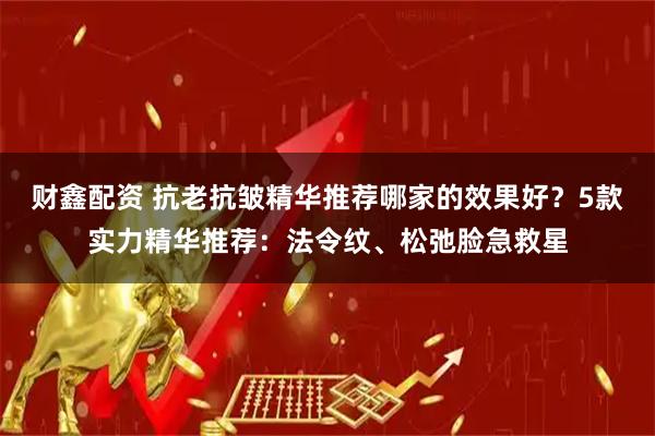 财鑫配资 抗老抗皱精华推荐哪家的效果好？5款实力精华推荐：法令纹、松弛脸急救星