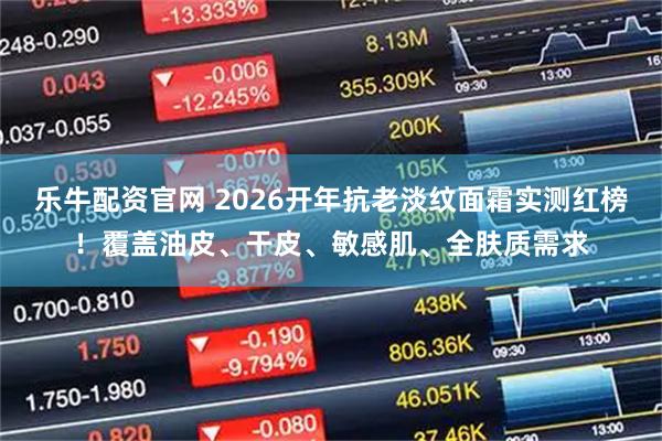 乐牛配资官网 2026开年抗老淡纹面霜实测红榜！覆盖油皮、干皮、敏感肌、全肤质需求