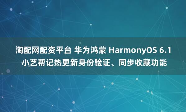 淘配网配资平台 华为鸿蒙 HarmonyOS 6.1 小艺帮记热更新身份验证、同步收藏功能