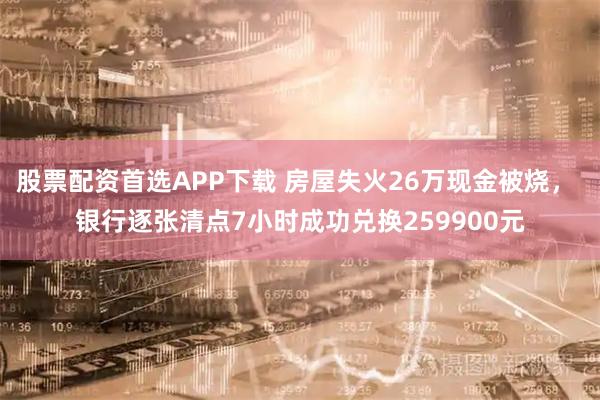 股票配资首选APP下载 房屋失火26万现金被烧， 银行逐张清点7小时成功兑换259900元