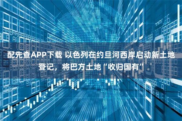 配先查APP下载 以色列在约旦河西岸启动新土地登记，将巴方土地“收归国有”