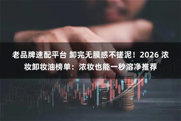 老品牌速配平台 卸完无膜感不搓泥！2026 浓妆卸妆油榜单：浓妆也能一秒溶净推荐
