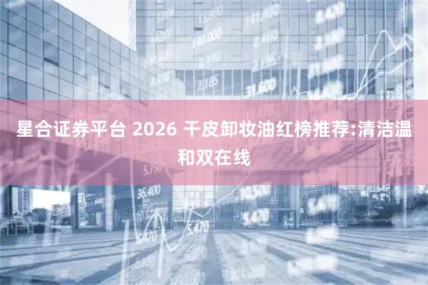 星合证券平台 2026 干皮卸妆油红榜推荐:清洁温和双在线